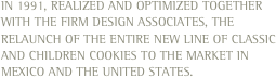 In 1991, realized and optimized together with the firm Design Associates, the relaunch of the entire new line of classic and children cookies to the market in Mexico and the United States.