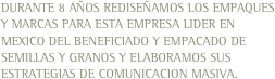 DURANTE 8 AÑOS REDISEÑAMOS LOS EMPAQUES Y MARCAS PARA ESTA EMPRESA LIDER EN MEXICO DEL BENEFICIADO Y EMPACADO DE SEMILLAS Y GRANOS Y ELABORAMOS SUS ESTRATEGIAS DE COMUNICACION MASIVA.