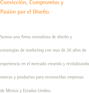 Convicción, Compromiso y
Pasión por el Diseño. 

Somos una firma consultora de diseño y estrategias de marketing con mas de 20 años de experiencia en el mercado creando y revitalizando marcas y productos para reconocidas empresas
de México y Estados Unidos.