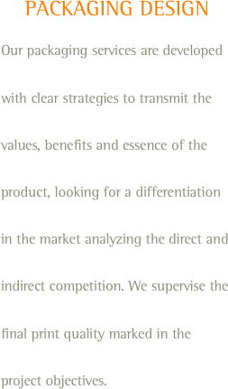 PACKAGING DESIGN
Our packaging services are developed with clear strategies to transmit the values, benefits and essence of the product, looking for a differentiation in the market analyzing the direct and indirect competition. We supervise the final print quality marked in the project objectives.