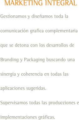 MARKETING INTEGRAL
Gestionamos y diseñamos toda la comunicación grafica complementaria que se detona con los desarrollos de Branding y Packaging buscando una sinergia y coherencia en todas las aplicaciones sugeridas.
Supervisamos todas las producciones e implementaciones gráficas.