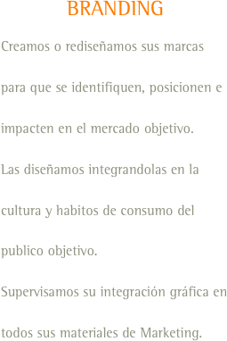 BRANDING
Creamos o rediseñamos sus marcas para que se identifiquen, posicionen e impacten en el mercado objetivo.
Las diseñamos integrandolas en la cultura y habitos de consumo del publico objetivo.
Supervisamos su integración gráfica en todos sus materiales de Marketing.