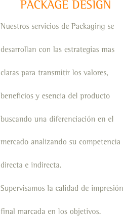 PACKAGE DESIGN
Nuestros servicios de Packaging se desarrollan con las estrategias mas claras para transmitir los valores, beneficios y esencia del producto buscando una diferenciación en el mercado analizando su competencia directa e indirecta.
Supervisamos la calidad de impresión final marcada en los objetivos.